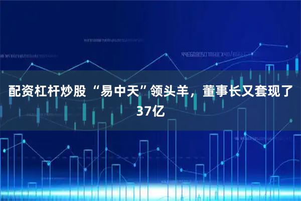 配资杠杆炒股 “易中天”领头羊，董事长又套现了37亿
