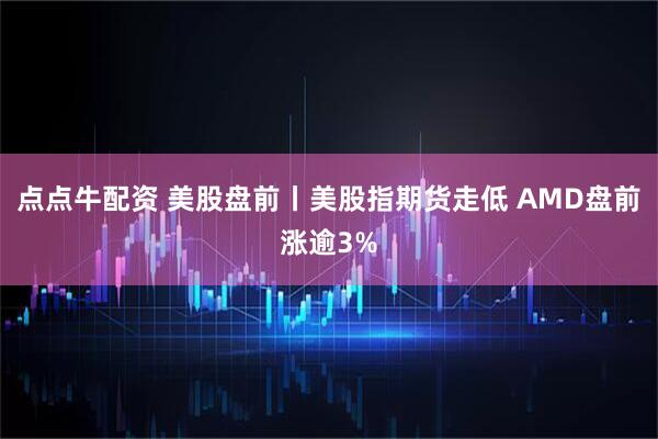 点点牛配资 美股盘前丨美股指期货走低 AMD盘前涨逾3%