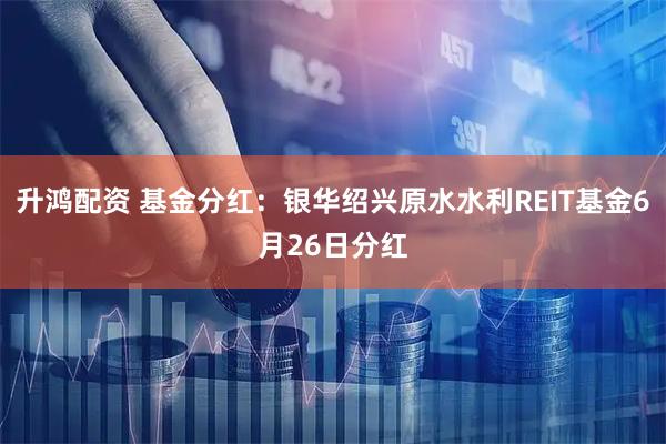 升鸿配资 基金分红：银华绍兴原水水利REIT基金6月26日分红