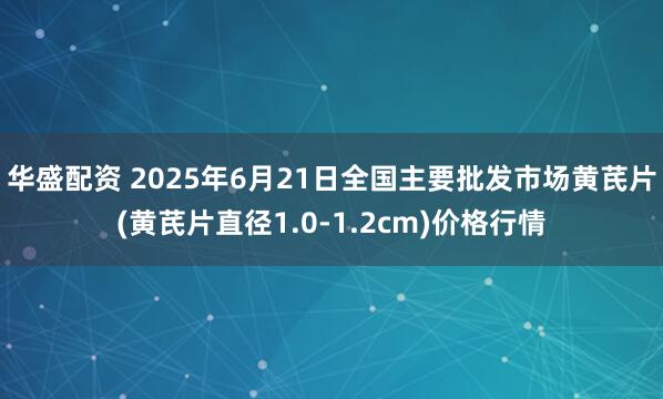 华盛配资 2025年6月21日全国主要批发市场黄芪片(黄芪片直径1.0-1.2cm)价格行情
