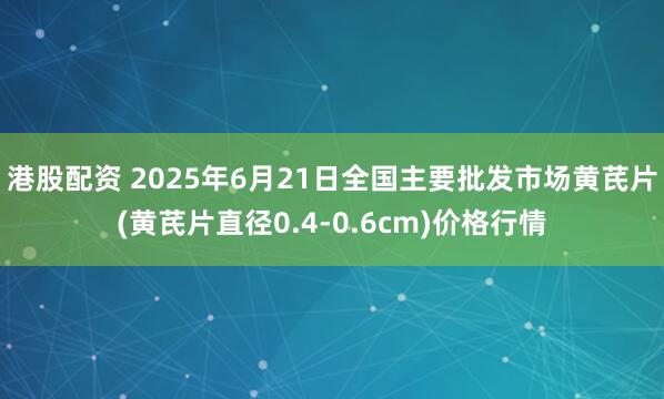 港股配资 2025年6月21日全国主要批发市场黄芪片(黄芪片直径0.4-0.6cm)价格行情