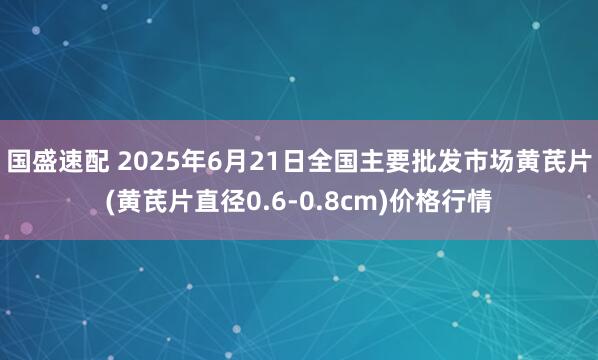国盛速配 2025年6月21日全国主要批发市场黄芪片(黄芪片直径0.6-0.8cm)价格行情