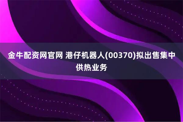 金牛配资网官网 港仔机器人(00370)拟出售集中供热业务