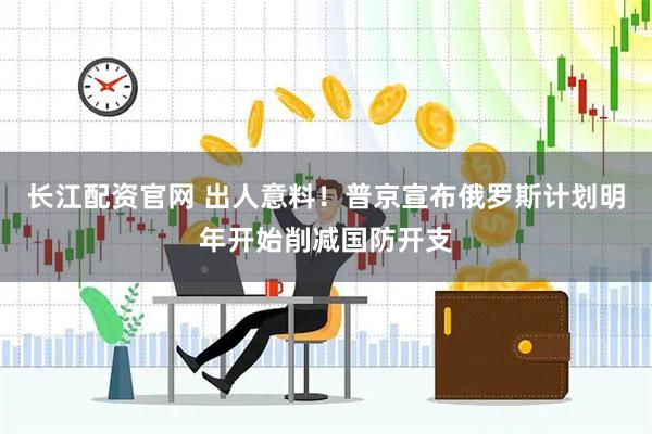 长江配资官网 出人意料！普京宣布俄罗斯计划明年开始削减国防开支