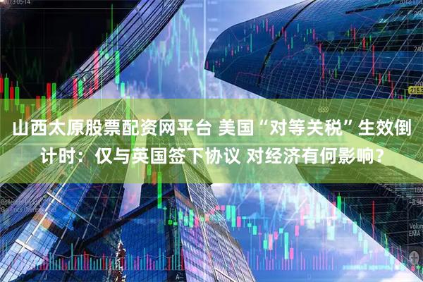 山西太原股票配资网平台 美国“对等关税”生效倒计时：仅与英国签下协议 对经济有何影响？