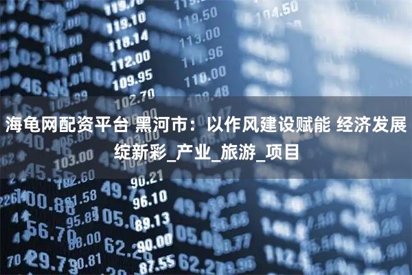 海龟网配资平台 黑河市：以作风建设赋能 经济发展绽新彩_产业_旅游_项目