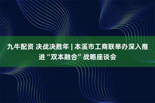 九牛配资 决战决胜年 | 本溪市工商联举办深入推进“双本融合”战略座谈会