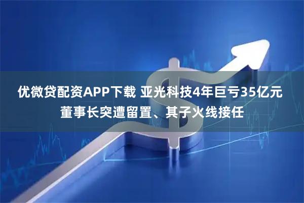 优微贷配资APP下载 亚光科技4年巨亏35亿元 董事长突遭留置、其子火线接任