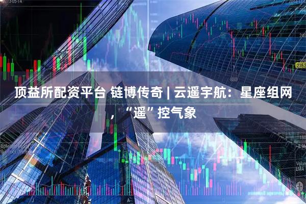 顶益所配资平台 链博传奇 | 云遥宇航：星座组网，“遥”控气象