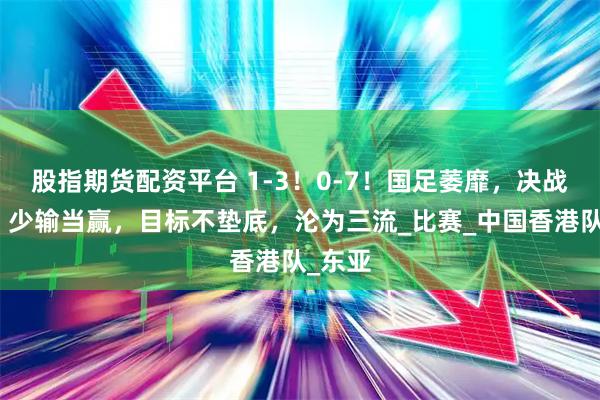 股指期货配资平台 1-3！0-7！国足萎靡，决战日本，少输当赢，目标不垫底，沦为三流_比赛_中国香港队_东亚