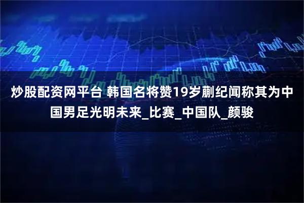 炒股配资网平台 韩国名将赞19岁蒯纪闻称其为中国男足光明未来_比赛_中国队_颜骏