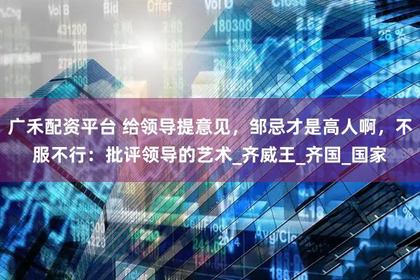 广禾配资平台 给领导提意见，邹忌才是高人啊，不服不行：批评领导的艺术_齐威王_齐国_国家