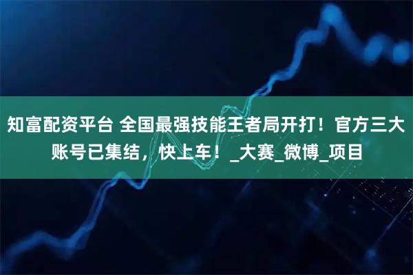 知富配资平台 全国最强技能王者局开打！官方三大账号已集结，快上车！_大赛_微博_项目