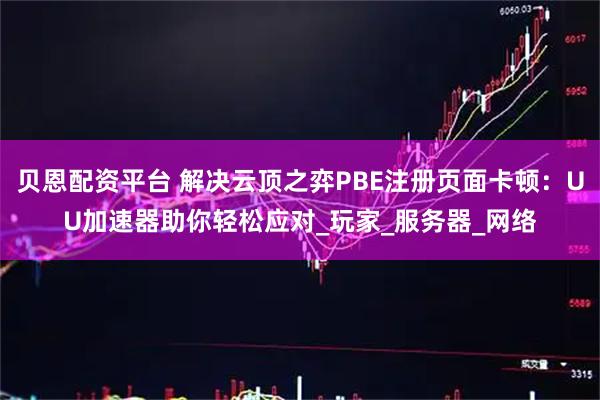 贝恩配资平台 解决云顶之弈PBE注册页面卡顿：UU加速器助你轻松应对_玩家_服务器_网络