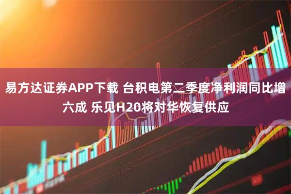易方达证券APP下载 台积电第二季度净利润同比增六成 乐见H20将对华恢复供应