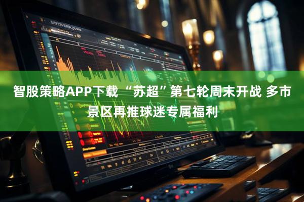 智股策略APP下载 “苏超”第七轮周末开战 多市景区再推球迷专属福利