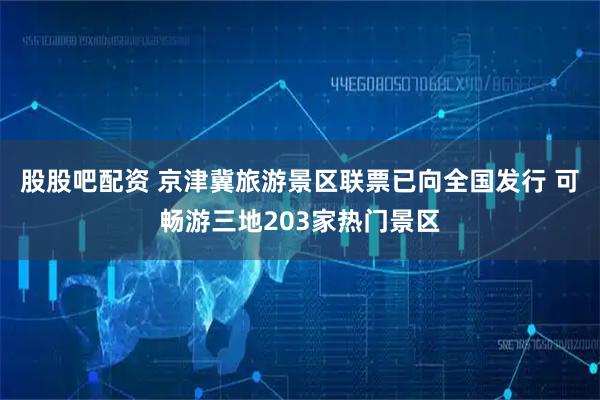 股股吧配资 京津冀旅游景区联票已向全国发行 可畅游三地203家热门景区