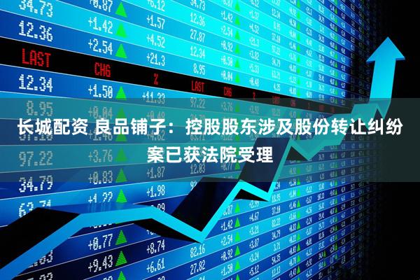 长城配资 良品铺子：控股股东涉及股份转让纠纷案已获法院受理