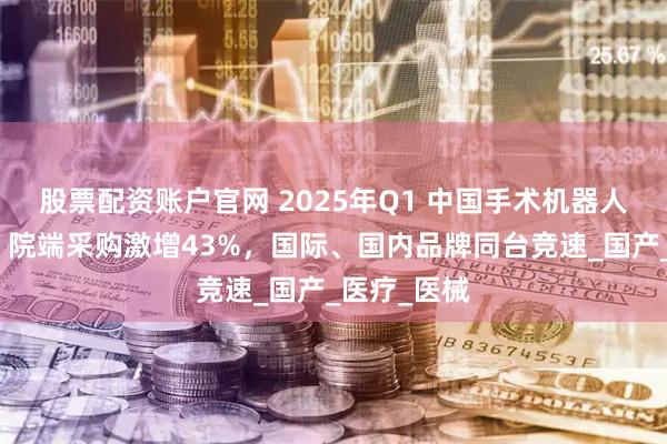 股票配资账户官网 2025年Q1 中国手术机器人市场洞察：院端采购激增43%，国际、国内品牌同台竞速_国产_医疗_医械