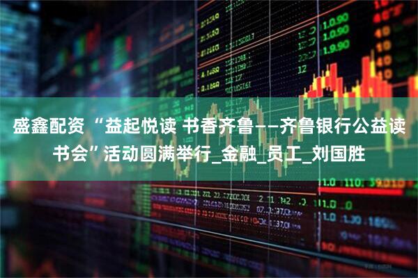 盛鑫配资 “益起悦读 书香齐鲁——齐鲁银行公益读书会”活动圆满举行_金融_员工_刘国胜