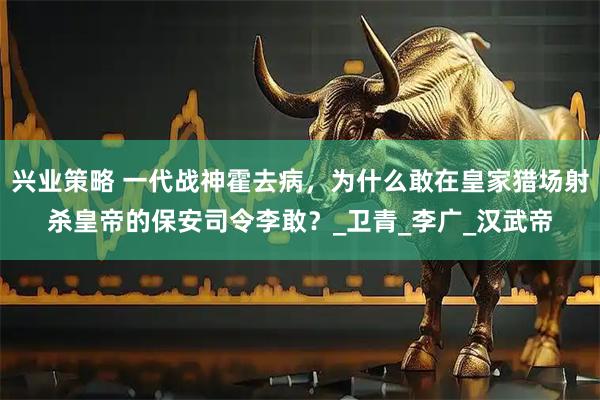 兴业策略 一代战神霍去病，为什么敢在皇家猎场射杀皇帝的保安司令李敢？_卫青_李广_汉武帝