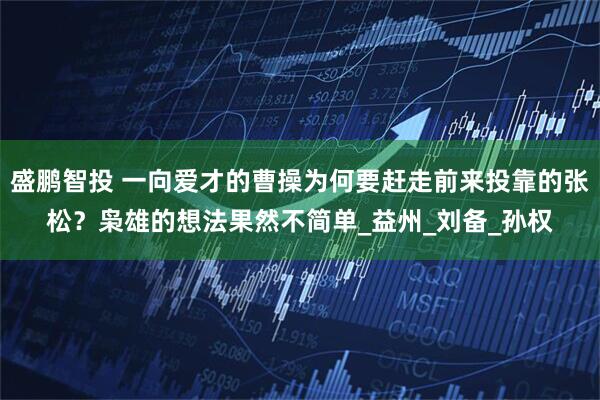 盛鹏智投 一向爱才的曹操为何要赶走前来投靠的张松？枭雄的想法果然不简单_益州_刘备_孙权