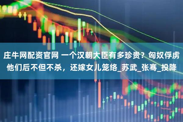 庄牛网配资官网 一个汉朝大臣有多珍贵？匈奴俘虏他们后不但不杀，还嫁女儿笼络_苏武_张骞_投降