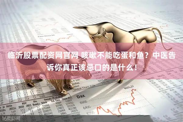 临沂股票配资网官网 咳嗽不能吃蛋和鱼？中医告诉你真正该忌口的是什么！