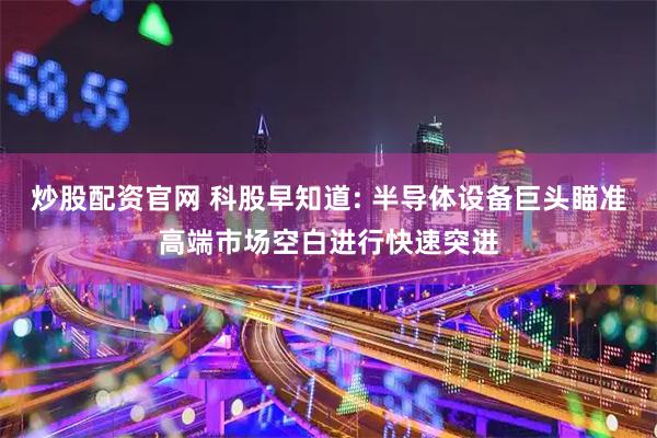 炒股配资官网 科股早知道: 半导体设备巨头瞄准高端市场空白进行快速突进