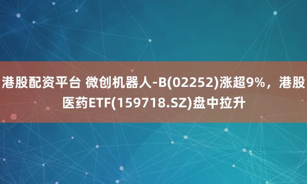 港股配资平台 微创机器人-B(02252)涨超9%，港股医药ETF(159718.SZ)盘中拉升