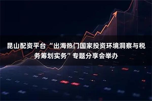 昆山配资平台 “出海热门国家投资环境洞察与税务筹划实务”专题分享会举办
