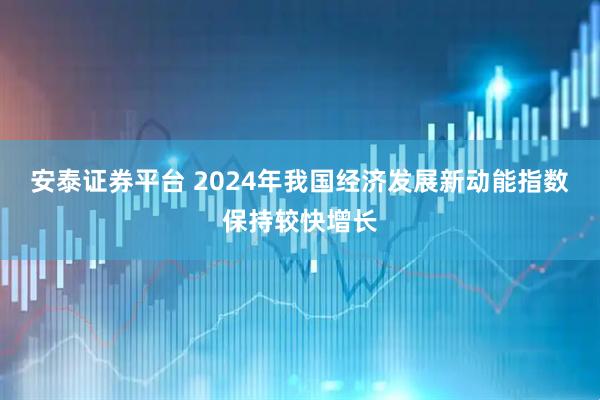 安泰证券平台 2024年我国经济发展新动能指数保持较快增长