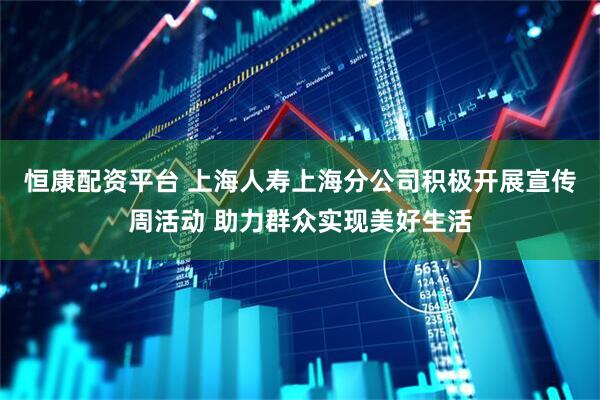 恒康配资平台 上海人寿上海分公司积极开展宣传周活动 助力群众实现美好生活