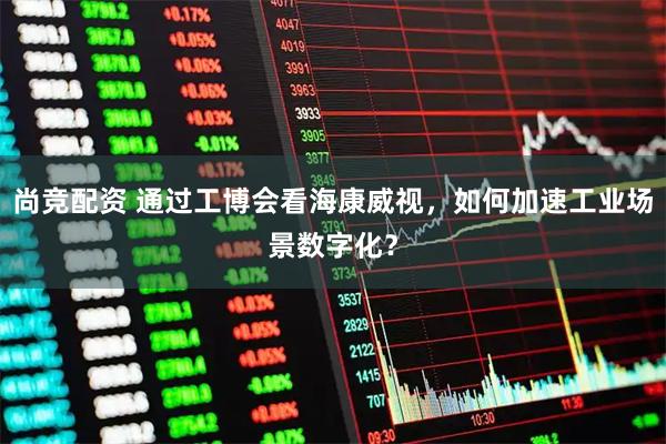尚竞配资 通过工博会看海康威视，如何加速工业场景数字化？