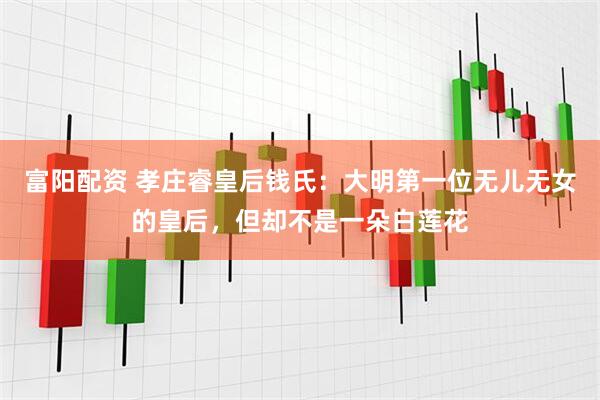 富阳配资 孝庄睿皇后钱氏：大明第一位无儿无女的皇后，但却不是一朵白莲花