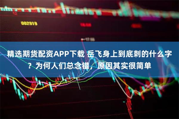 精选期货配资APP下载 岳飞身上到底刺的什么字？为何人们总念错，原因其实很简单