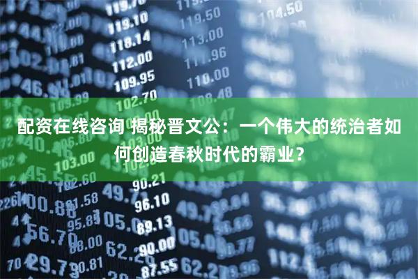 配资在线咨询 揭秘晋文公：一个伟大的统治者如何创造春秋时代的霸业？