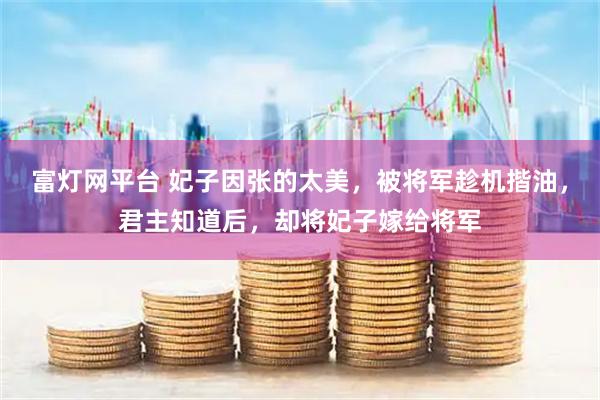 富灯网平台 妃子因张的太美，被将军趁机揩油，君主知道后，却将妃子嫁给将军
