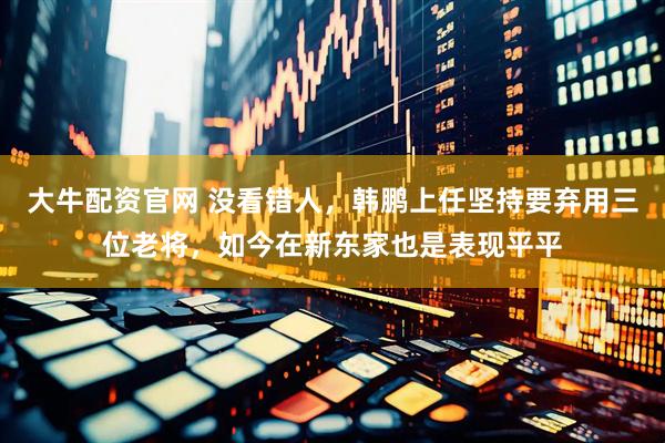 大牛配资官网 没看错人，韩鹏上任坚持要弃用三位老将，如今在新东家也是表现平平
