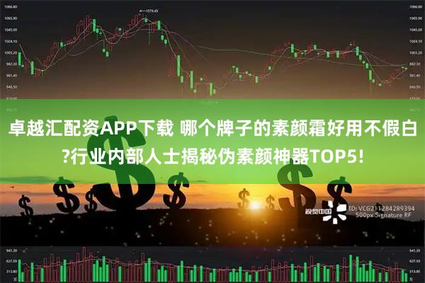 卓越汇配资APP下载 哪个牌子的素颜霜好用不假白?行业内部人士揭秘伪素颜神器TOP5!