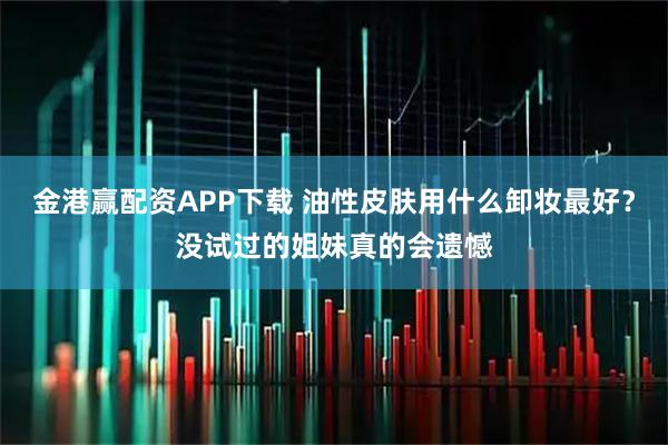 金港赢配资APP下载 油性皮肤用什么卸妆最好？没试过的姐妹真的会遗憾