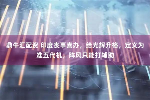 鼎牛汇配资 印度丧事喜办，给光辉升格，定义为准五代机，阵风只能打辅助
