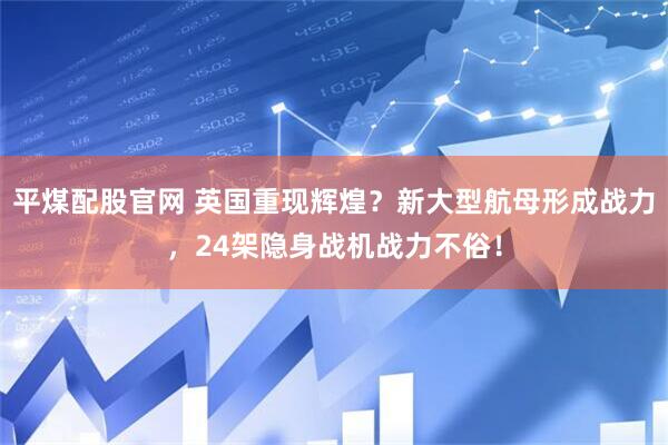 平煤配股官网 英国重现辉煌？新大型航母形成战力，24架隐身战机战力不俗！