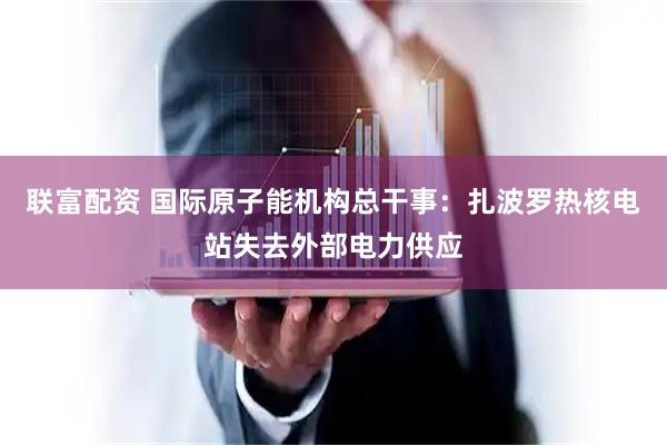 联富配资 国际原子能机构总干事：扎波罗热核电站失去外部电力供应