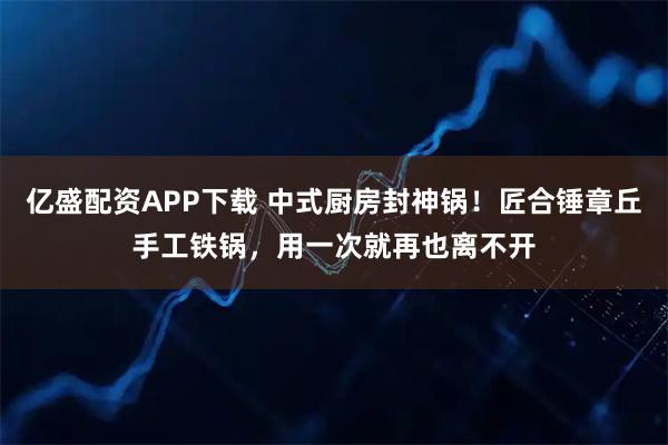 亿盛配资APP下载 中式厨房封神锅！匠合锤章丘手工铁锅，用一次就再也离不开
