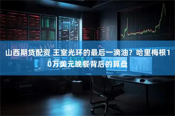 山西期货配资 王室光环的最后一滴油？哈里梅根10万美元晚餐背后的算盘