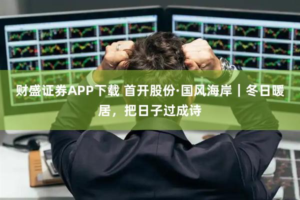 财盛证券APP下载 首开股份·国风海岸｜冬日暖居，把日子过成诗