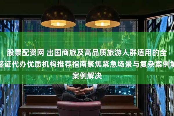 股票配资网 出国商旅及高品质旅游人群适用的全球签证代办优质机构推荐指南聚焦紧急场景与复杂案例解决