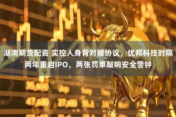 湖南期货配资 实控人身背对赌协议，优邦科技时隔两年重启IPO，两张罚单敲响安全警钟