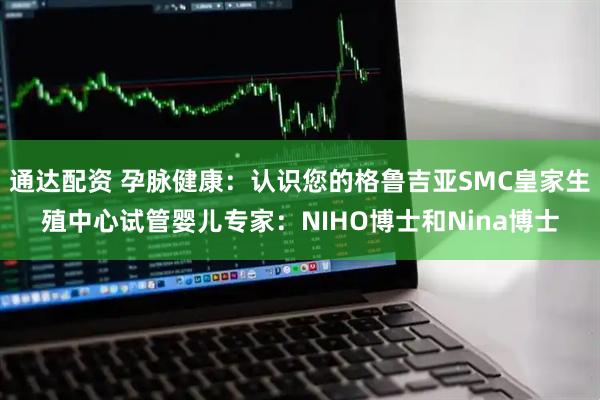 通达配资 孕脉健康：认识您的格鲁吉亚SMC皇家生殖中心试管婴儿专家：NIHO博士和Nina博士